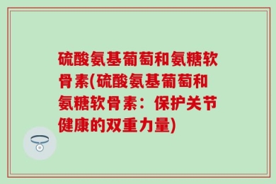 硫酸氨基葡萄和氨糖软骨素(硫酸氨基葡萄和氨糖软骨素：保护关节健康的双重力量)
