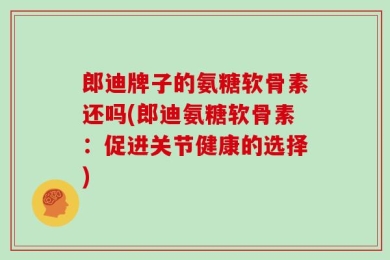 郎迪牌子的氨糖软骨素还吗(郎迪氨糖软骨素：促进关节健康的选择)