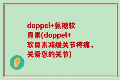 doppel+氨糖软骨素(doppel+软骨素减缓关节疼痛，关爱您的关节)