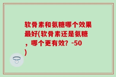 软骨素和氨糖哪个效果最好(软骨素还是氨糖，哪个更有效？-50)