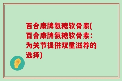 百合康牌氨糖软骨素(百合康牌氨糖软骨素：为关节提供双重滋养的选择)