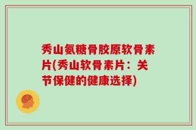 秀山氨糖骨胶原软骨素片(秀山软骨素片：关节保健的健康选择)