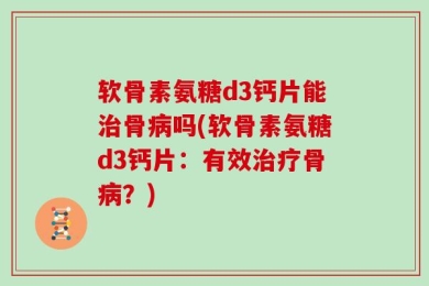 软骨素氨糖d3钙片能治骨病吗(软骨素氨糖d3钙片：有效治疗骨病？)