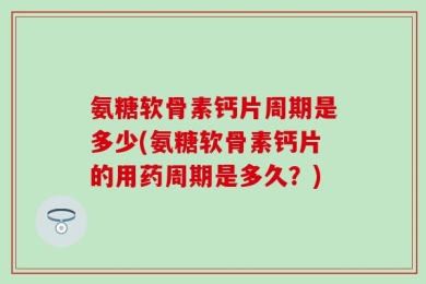 氨糖软骨素钙片周期是多少(氨糖软骨素钙片的用药周期是多久？)