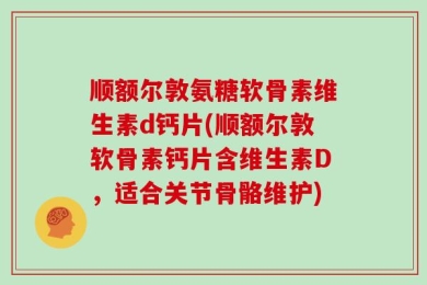 顺额尔敦氨糖软骨素维生素d钙片(顺额尔敦软骨素钙片含维生素D，适合关节骨骼维护)