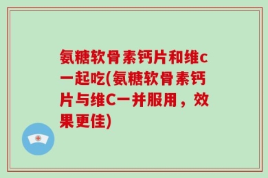 氨糖软骨素钙片和维c一起吃(氨糖软骨素钙片与维C一并服用，效果更佳)