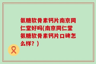 氨糖软骨素钙片南京同仁堂好吗(南京同仁堂氨糖软骨素钙片口碑怎么样？)