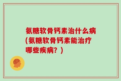 氨糖软骨钙素治什么病(氨糖软骨钙素能治疗哪些疾病？)