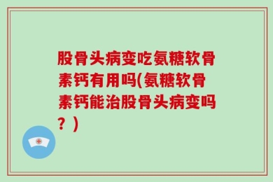 股骨头病变吃氨糖软骨素钙有用吗(氨糖软骨素钙能治股骨头病变吗？)