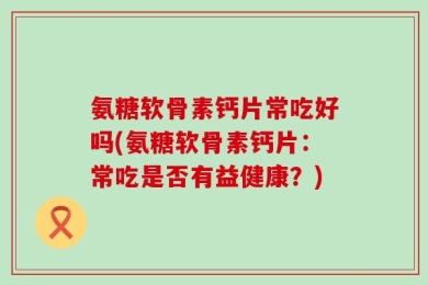 氨糖软骨素钙片常吃好吗(氨糖软骨素钙片：常吃是否有益健康？)