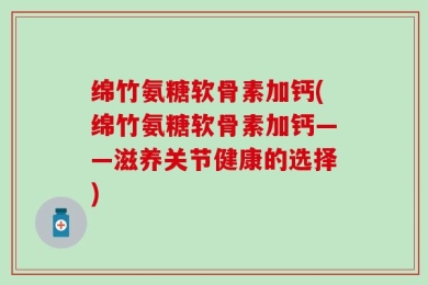 绵竹氨糖软骨素加钙(绵竹氨糖软骨素加钙——滋养关节健康的选择)