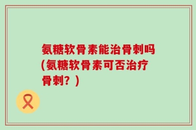 氨糖软骨素能治骨刺吗(氨糖软骨素可否治疗骨刺？)