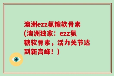 澳洲ezz氨糖软骨素(澳洲独家：ezz氨糖软骨素，活力关节达到新高峰！)