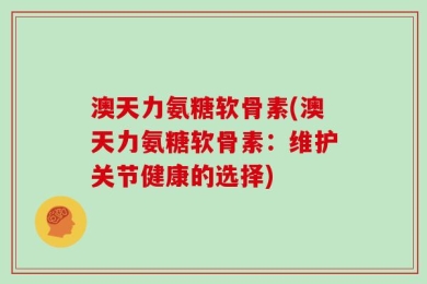 澳天力氨糖软骨素(澳天力氨糖软骨素：维护关节健康的选择)