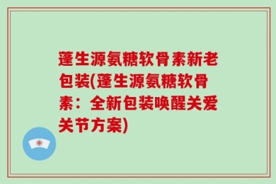 蓬生源氨糖软骨素新老包装(蓬生源氨糖软骨素：全新包装唤醒关爱关节方案)