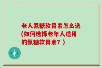 老人氨糖软骨素怎么选(如何选择老年人适用的氨糖软骨素？)