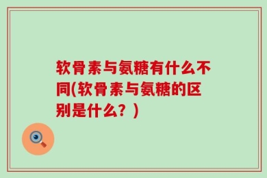 软骨素与氨糖有什么不同(软骨素与氨糖的区别是什么？)