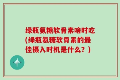 绿瓶氨糖软骨素啥时吃(绿瓶氨糖软骨素的最佳摄入时机是什么？)