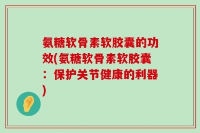 氨糖软骨素软胶囊的功效(氨糖软骨素软胶囊：保护关节健康的利器)