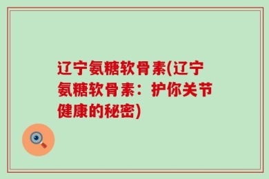 辽宁氨糖软骨素(辽宁氨糖软骨素：护你关节健康的秘密)