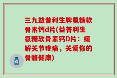 三九益普利生牌氨糖软骨素钙d片(益普利生氨糖软骨素钙D片：缓解关节疼痛，关爱你的骨骼健康)