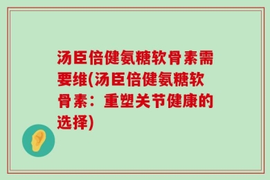 汤臣倍健氨糖软骨素需要维(汤臣倍健氨糖软骨素：重塑关节健康的选择)