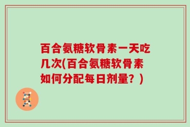 百合氨糖软骨素一天吃几次(百合氨糖软骨素如何分配每日剂量？)