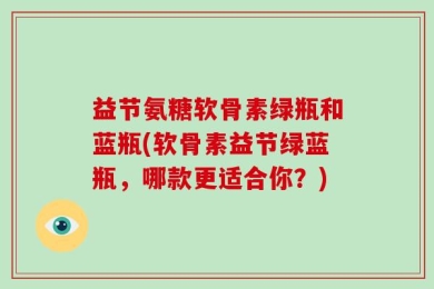 益节氨糖软骨素绿瓶和蓝瓶(软骨素益节绿蓝瓶，哪款更适合你？)