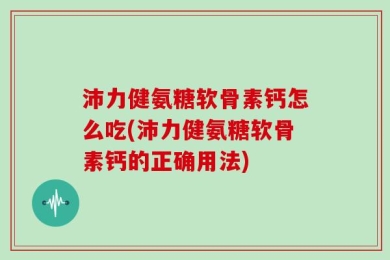 沛力健氨糖软骨素钙怎么吃(沛力健氨糖软骨素钙的正确用法)