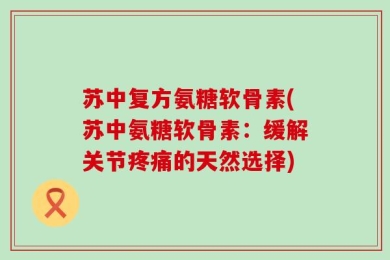 苏中复方氨糖软骨素(苏中氨糖软骨素：缓解关节疼痛的天然选择)