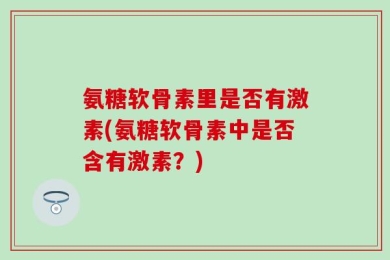 氨糖软骨素里是否有激素(氨糖软骨素中是否含有激素？)
