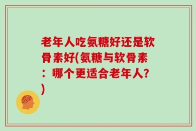 老年人吃氨糖好还是软骨素好(氨糖与软骨素：哪个更适合老年人？)