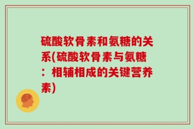 硫酸软骨素和氨糖的关系(硫酸软骨素与氨糖：相辅相成的关键营养素)