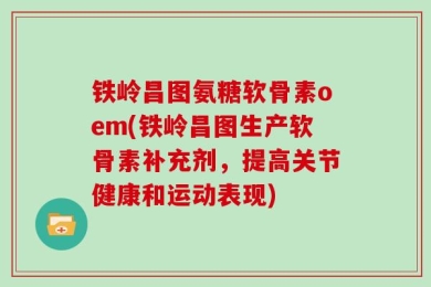 铁岭昌图氨糖软骨素oem(铁岭昌图生产软骨素补充剂，提高关节健康和运动表现)