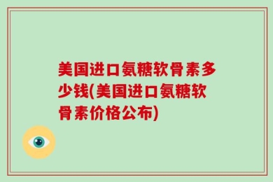 美国进口氨糖软骨素多少钱(美国进口氨糖软骨素价格公布)