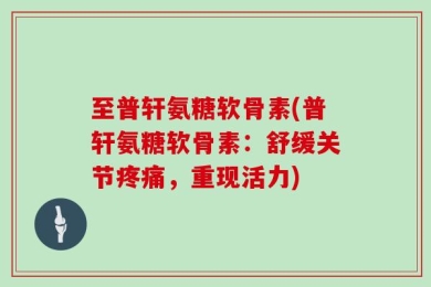 至普轩氨糖软骨素(普轩氨糖软骨素：舒缓关节疼痛，重现活力)