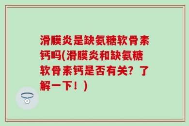 滑膜炎是缺氨糖软骨素钙吗(滑膜炎和缺氨糖软骨素钙是否有关？了解一下！)
