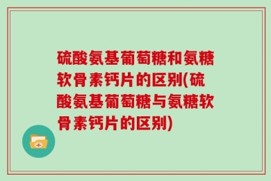 硫酸氨基葡萄糖和氨糖软骨素钙片的区别(硫酸氨基葡萄糖与氨糖软骨素钙片的区别)