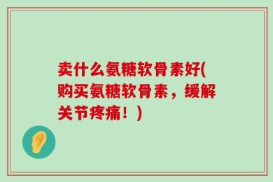 卖什么氨糖软骨素好(购买氨糖软骨素，缓解关节疼痛！)