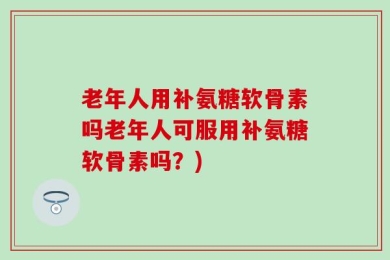 老年人用补氨糖软骨素吗老年人可服用补氨糖软骨素吗？)