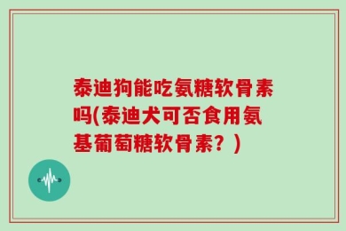 泰迪狗能吃氨糖软骨素吗(泰迪犬可否食用氨基葡萄糖软骨素？)