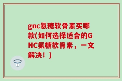 gnc氨糖软骨素买哪款(如何选择适合的GNC氨糖软骨素，一文解决！)