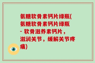 氨糖软骨素钙片绿瓶(氨糖软骨素钙片绿瓶 - 软骨滋养素钙片，滋润关节，缓解关节疼痛)