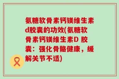 氨糖软骨素钙镁维生素d胶囊的功效(氨糖软骨素钙镁维生素D 胶囊：强化骨骼健康，缓解关节不适)