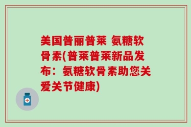 美国普丽普莱 氨糖软骨素(普莱普莱新品发布：氨糖软骨素助您关爱关节健康)