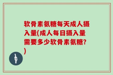 软骨素氨糖每天成人摄入量(成人每日摄入量需要多少软骨素氨糖？)