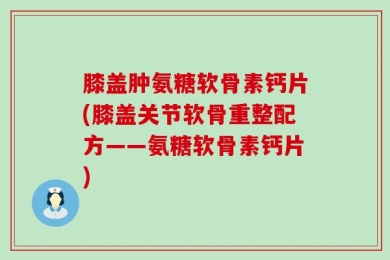 膝盖肿氨糖软骨素钙片(膝盖关节软骨重整配方——氨糖软骨素钙片)