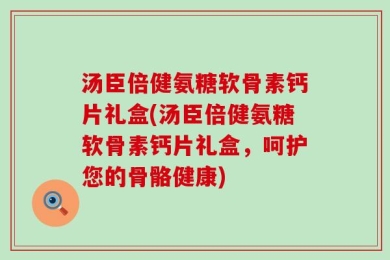 汤臣倍健氨糖软骨素钙片礼盒(汤臣倍健氨糖软骨素钙片礼盒，呵护您的骨骼健康)