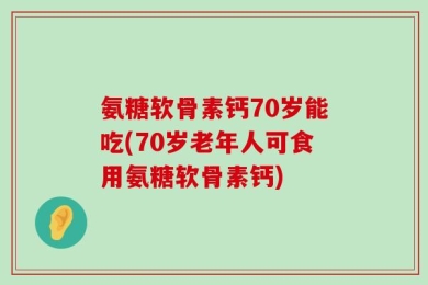 氨糖软骨素钙70岁能吃(70岁老年人可食用氨糖软骨素钙)
