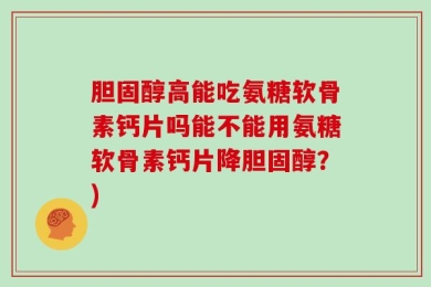 胆固醇高能吃氨糖软骨素钙片吗能不能用氨糖软骨素钙片降胆固醇？)